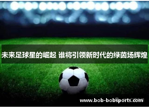 未来足球星的崛起 谁将引领新时代的绿茵场辉煌
