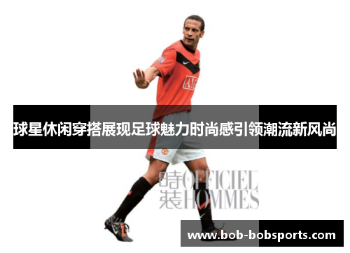 球星休闲穿搭展现足球魅力时尚感引领潮流新风尚