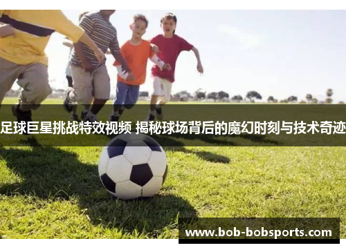 足球巨星挑战特效视频 揭秘球场背后的魔幻时刻与技术奇迹
