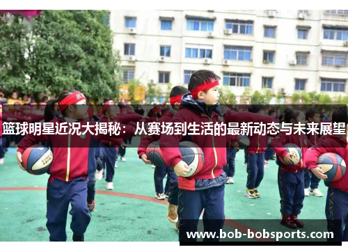 篮球明星近况大揭秘：从赛场到生活的最新动态与未来展望